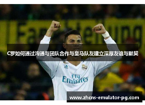 C罗如何通过沟通与团队合作与皇马队友建立深厚友谊与默契