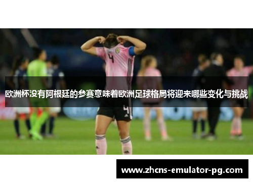 欧洲杯没有阿根廷的参赛意味着欧洲足球格局将迎来哪些变化与挑战