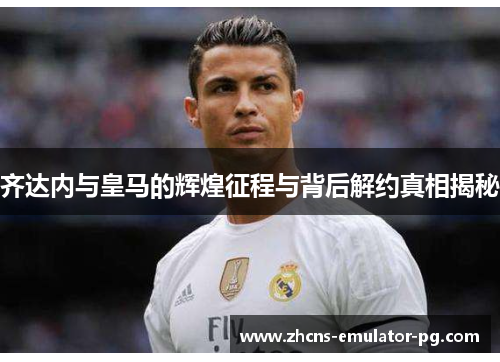 齐达内与皇马的辉煌征程与背后解约真相揭秘