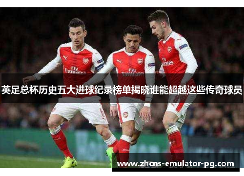 英足总杯历史五大进球纪录榜单揭晓谁能超越这些传奇球员