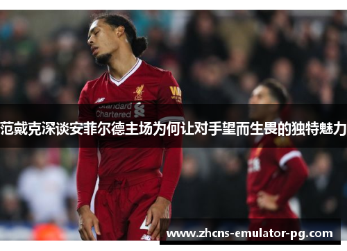 范戴克深谈安菲尔德主场为何让对手望而生畏的独特魅力