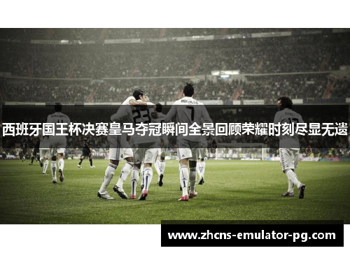 西班牙国王杯决赛皇马夺冠瞬间全景回顾荣耀时刻尽显无遗