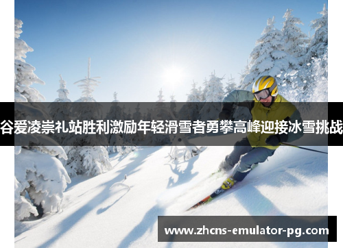 谷爱凌崇礼站胜利激励年轻滑雪者勇攀高峰迎接冰雪挑战