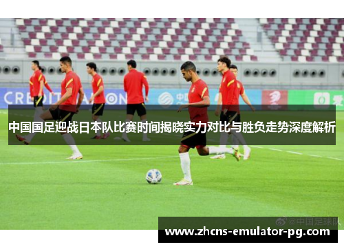 中国国足迎战日本队比赛时间揭晓实力对比与胜负走势深度解析