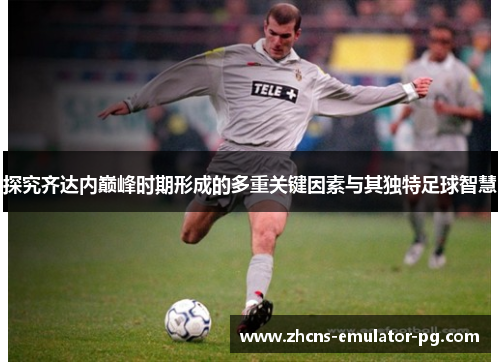 探究齐达内巅峰时期形成的多重关键因素与其独特足球智慧