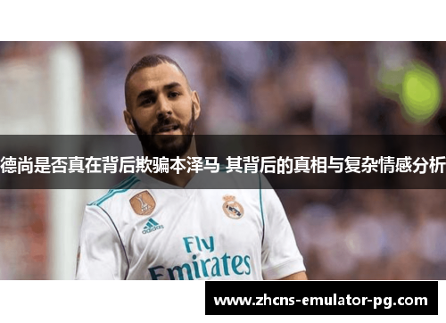 德尚是否真在背后欺骗本泽马 其背后的真相与复杂情感分析