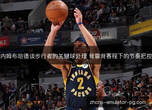 内姆布哈德谈步行者的关键球处理 背靠背赛程下的节奏把控